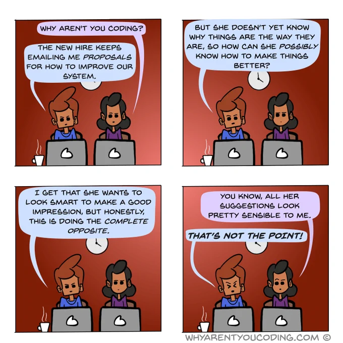 1
HER: Why aren’t you coding?
HIM: The new hire keeps emailing me proposals for how to improve our system.

2
HIM: But she doesn’t yet know why things are the way they are, so how can she possibly know how to make things better?

3
HIM: I get that she wants to look smart to make a good impression, but honestly, this is doing the complete opposite.

4
HER: You know, all her suggestions seem pretty sensible to me.
HIM: THAT’S NOT THE POINT!