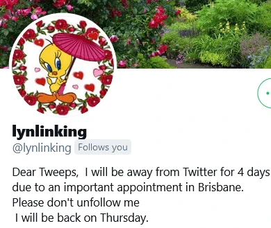 lynlinking
@lynlinking
Follows you
Dear Tweeps,  I will be away from Twitter for 4 days 
due to an important appointment in Brisbane. 
Please don't unfollow me
 I will be back on Thursday.