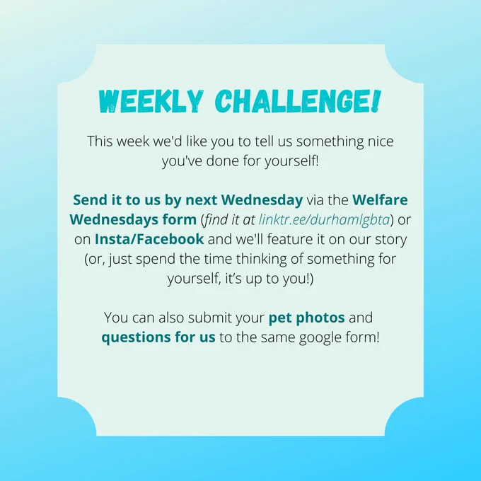 WEEKLY CHALLENGE!

This week we'd like you to tell us something nice you've done for yourself!

Send it to us by next Wednesday via the Welfare Wednesdays form (find it at linktr.ee/durhamlgbta) or on Insta/Facebook and we'll feature it on our story (or, just spend the time thinking of something for yourself, it’s up to you!)

You can also submit your pet photos and 
questions for us to the same google form!
