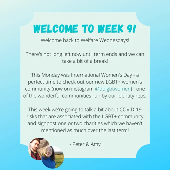 WELCOME TO WEEK 9!

Welcome back to Welfare Wednesdays!

There's not long left now until term ends and we can take a bit of a break!

This Monday was International Women's Day - a perfect time to check out our new LGBT  women's community (now on instagram @dulgbtwomen) - one of the wonderful communities run by our identity reps.

This week we're going to talk a bit about COVID-19 risks that are associated with the LGBT  community and signpost one or two charities which we haven't mentioned as much over the last term!

- Peter & Amy