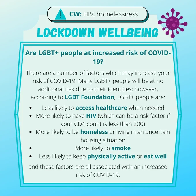 LOCKDOWN WELLBEING

Are LGBT  people at increased risk of COVID-19?

There are a number of factors which may increase your risk of COVID-19. Many LGBT  people will be at no additional risk due to their identities; however, according to LGBT Foundation, LGBT  people are:

* Less likely to access healthcare when needed
* More likely to have HIV (which can be a risk factor if your CD4 count is less than 200)
* More likely to be homeless or living in an uncertain housing situation
* More likely to smoke
* Less likely to keep physically active or eat well

and these factors are all associated with an increased risk of COVID-19.
