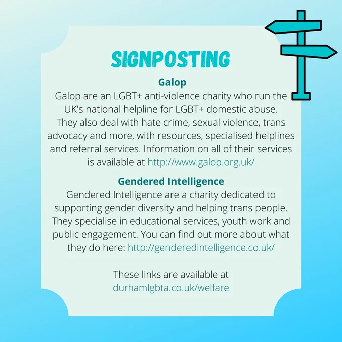 SIGNPOSTING

Galop
Galop are an LGBT  anti-violence charity who run the UK's national helpline for LGBT  domestic abuse.
They also deal with hate crime, sexual violence, trans advocacy and more, with resources, specialised helplines and referral services. Information on all of their services is available at http://www.galop.org.uk/

Gendered Intelligence
Gendered Intelligence are a charity dedicated to supporting gender diversity and helping trans people. They specialise in educational services, youth work and public engagement. You can find out more about what they do here: http://genderedintelligence.co.uk/

These links are available at durhamlgbta.co.uk/welfare