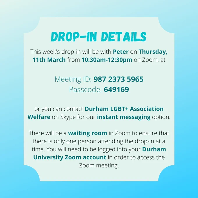 DROP-IN DETAILS

This week's drop-in will be with Peter on Thursday, 11th March from 10:30am-12:30pm on Zoom, at

Meeting ID: 987 2373 5965
Passcode: 649169

or you can contact Durham LGBT  Association Welfare on Skype for our instant messaging option.

There will be a waiting room in Zoom to ensure that there is only one person attending the drop-in at a time. You will need to be logged into your Durham University Zoom account in order to access the Zoom meeting.
