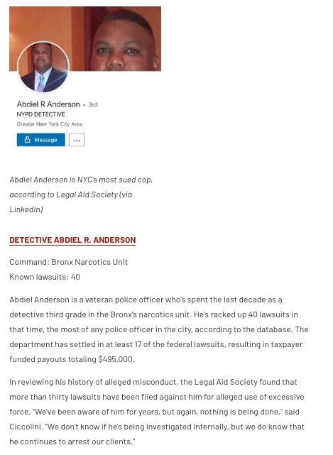 Abdiel Anderson is a veteran police officer who's spent the last decade as a detective third grade in the Bronx's narcotics unit. He's racked up 40 lawsuits in that time, the most of any police officer in the city, according to the database. The department has settled in at least 17 of the federal lawsuits, resulting in taxpayer funded payouts totaling $495,000.

In reviewing his history of alleged misconduct, the Legal Aid Society found that more than thirty lawsuits have been filed against him for alleged use of excessive force. "We've been aware of him for years, but again, nothing is being done," said Ciccolini. "We don't know if he's being investigated internally, but we do know that he continues to arrest our clients."
