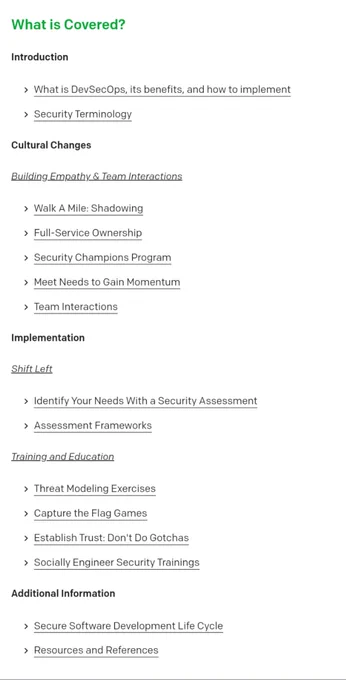 What is Covered?#
Introduction#
What is DevSecOps, its benefits, and how to implement
Security Terminology
Cultural Changes#
Building Empathy & Team Interactions#
Walk A Mile: Shadowing
Full-Service Ownership
Security Champions Program
Meet Needs to Gain Momentum
Team Interactions
Implementation#
Shift Left#
Identify Your Needs With a Security Assessment
Assessment Frameworks
Training and Education#
Threat Modeling Exercises
Capture the Flag Games
Establish Trust: Don't Do Gotchas
Socially Engineer Security Trainings
Additional Information#
Secure Software Development Life Cycle
Resources and References