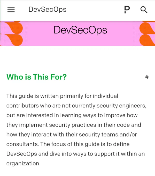 Text from link:
PagerDuty P logo
DevSecOps
Who is This For?
This guide is written primarily for individual contributors who are not currently security engineers, but are interested in learning ways to improve how they implement security practices in their code and how they interact with their security teams and/or consultants. The focus of this guide is to define DevSecOps and dive into ways to support it within an organization