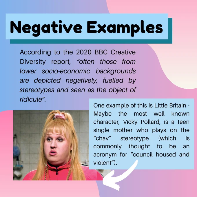 According to the 2020 BBC Creative Diversity report, “often those from lower socio-economic backgrounds are depicted negatively, fuelled by stereotypes and seen as the object of ridicule”.
One example of this is Little Britain. Maybe the most well known character, Vicky Pollard is a teen single mother, who plays on the “chav” stereotype, which is commonly thought to be an acronym for “council housed and violent”.