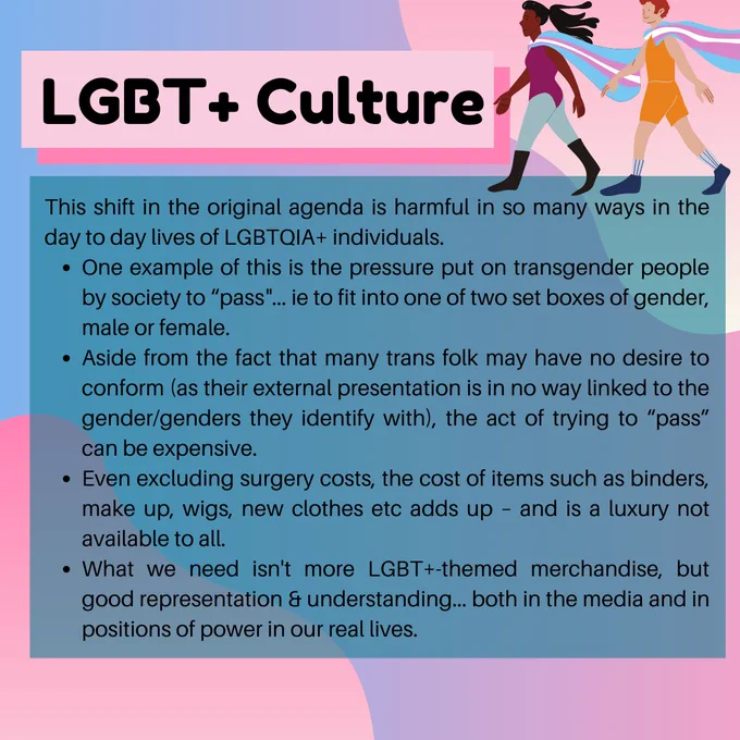 This shift in the original agenda is harmful in so many ways in the day to day lives of LGBT  individuals.
One example of this is the pressure put on transgender individuals by society to “pass”… ie to fit into one of two set boxes of gender, male or female.
Aside from the fact that many trans individuals may have no desire to conform (as their external presentation is in no way linked to the gender or genders they identify with), the act of trying to “pass” can be an extremely expensive one.
Even without the costs of surgery, the cost of items such as binders, make up, wigs, new clothes, any material expression of traditional gender adds up – and is a luxury not available to all.
What is needed much more than LGBT -themed merchandise is representation, both in the media and in positions of power in our real lives.