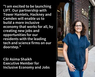 I am delighted to be launching the innovative new LIFT programme as we rebuild a better local economy. Our partnership with Tower Hamlets, Hackney and Camden will open up new opportunities for our residents with the world leading digital, tech and science firms on our doorstep.

Cllr Asima Shaikh