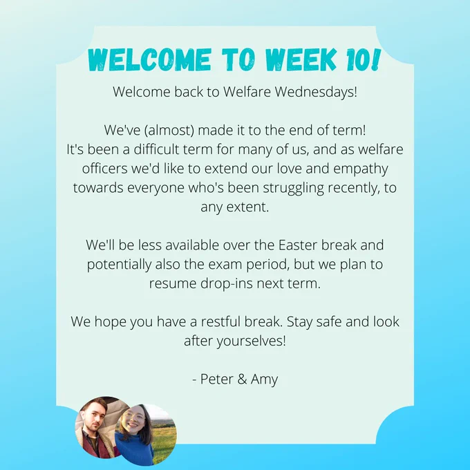 WELCOME TO WEEK 10!
Welcome back to Welfare Wednesdays!

We've (almost) made it to the end of term!
It's been a difficult term for many of us, and as welfare officers we'd like to extend our love and empathy towards everyone who's been struggling recently, to any extent.

We'll be less available over the Easter break and potentially also the exam period, but we plan to resume drop-ins next term.

We hope you have a restful break. Stay safe and look after yourselves!

- Peter & Amy
