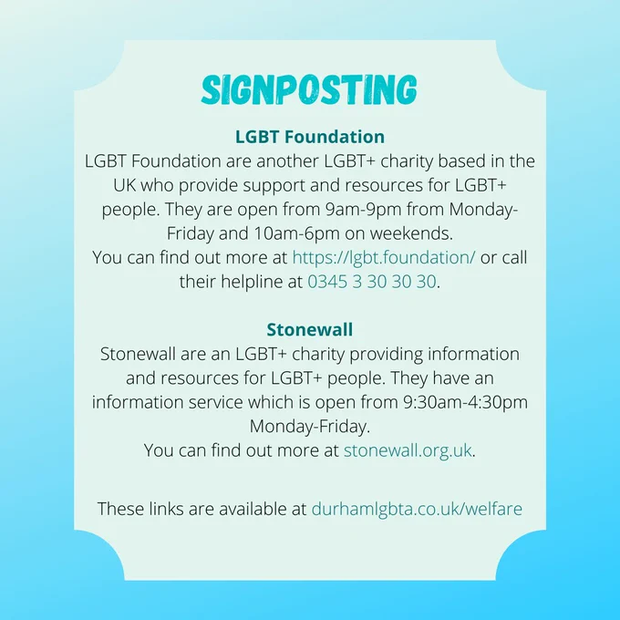 SIGNPOSTING
LGBT Foundation
LGBT Foundation are another LGBT  charity based in the UK who provide support and resources for LGBT  people. They are open from 9am-9pm from Monday-Friday and 10am-6pm on weekends.
You can find out more at https://lgbt.foundation/ or call their helpline at 0345 3 30 30 30.

Stonewall
Stonewall are an LGBT  charity providing information and resources for LGBT  people. They have an information service which is open from 9:30am-4:30pm Monday-Friday.
You can find out more at stonewall.org.uk.

These links are available at durhamlgbta.co.uk/welfare
