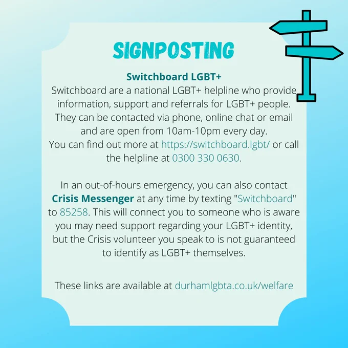 SIGNPOSTING
Switchboard LGBT 
Switchboard are a national LGBT  helpline who provide information, support and referrals for LGBT  people. They can be contacted via phone, online chat or email and are open from 10am-10pm every day.
You can find out more at https://switchboard.lgbt/ or call the helpline at 0300 330 0630.

In an out-of-hours emergency, you can also contact Crisis Messenger at any time by texting "Switchboard" to 85258. This will connect you to someone who is aware you may need support regarding your LGBT  identity, but the Crisis volunteer you speak to is not guaranteed to identify as LGBT  themselves.

These links are available at durhamlgbta.co.uk/welfare
