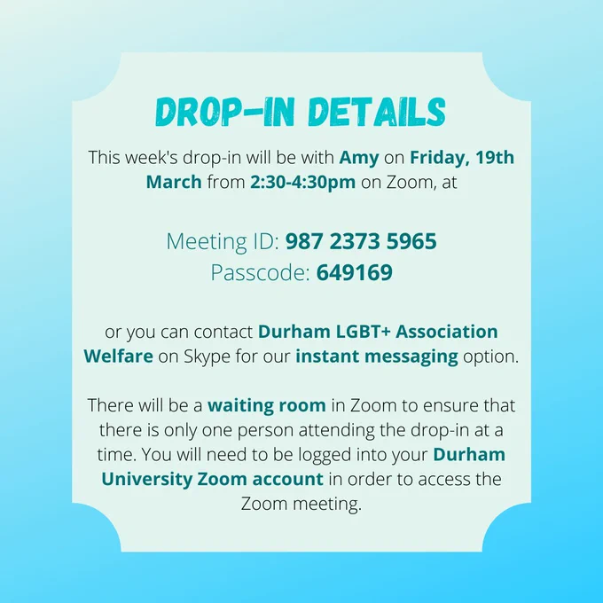 DROP-IN DETAILS
This week's drop-in will be with Amy on Friday, 19th March from 2:30-4:30pm on Zoom, at

Meeting ID: 987 2373 5965
Passcode: 649169

or you can contact Durham LGBT  Association Welfare on Skype for our instant messaging option.

There will be a waiting room in Zoom to ensure that there is only one person attending the drop-in at a time. You will need to be logged into your Durham University Zoom account in order to access the Zoom meeting.
