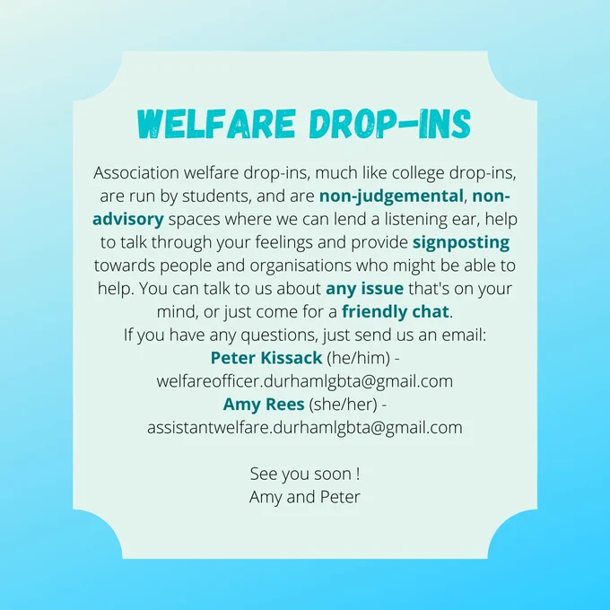 WELFARE DROP-INS
Association welfare drop-ins, much like college drop-ins, are run by students, and are non-judgemental, non-advisory spaces where we can lend a listening ear, help to talk through your feelings and provide signposting towards people and organisations who might be able to help. You can talk to us about any issue that's on your mind, or just come for a friendly chat.
If you have any questions, just send us an email:
Peter Kissack (he/him) - welfareofficer.durhamlgbta@gmail.com
Amy Rees (she/her) - assistantwelfare.durhamlgbta@gmail.com

See you soon !
Amy and Peter
