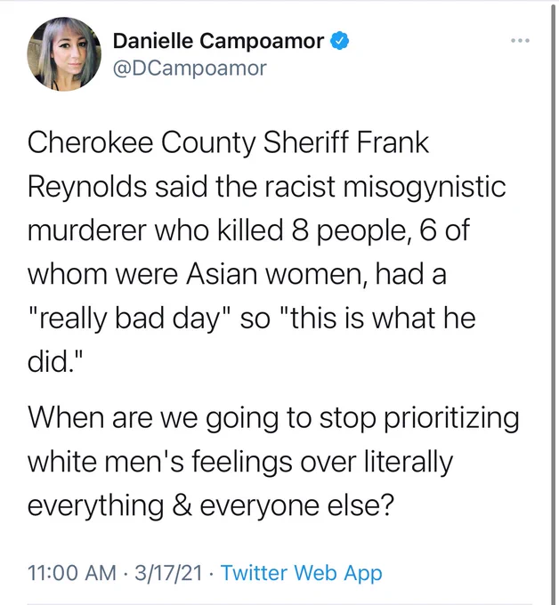 Tweet by Danielle Campoamor: Cherokee County Sheriff Frank Reynolds said the racist misogynistic murderer who killed 8 people, 6 of whom were Asian women, had a "really bad day" so "this is what he did."

When are we going to stop prioritizing white men's feelings over literally everything & everyone else?