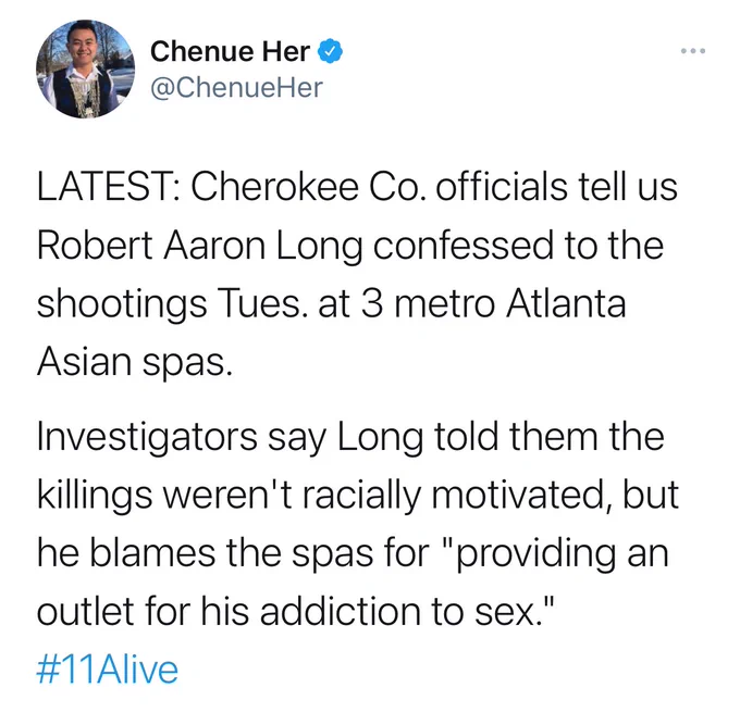 Tweet by Chenue Her: LATEST: Cherokee Co. officials tell us Robert Aaron Long confessed to the shootings Tues. at 3 metro Atlanta Asian spas.

Investigators say Long told them the killings weren't racially motivated, but he blames the spas for "providing an outlet for his addiction to sex." #11Alive