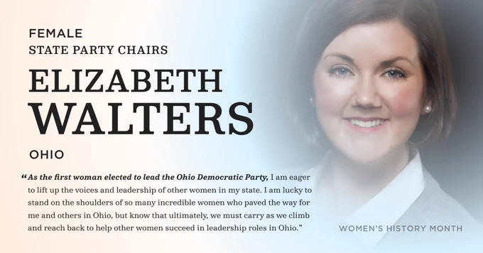 Female State Party Chairs. Elizabeth Walters. Ohio. "As the first woman elected to lead the Ohio Democratic Party, I am eager to lift up the voices and leadership of other women in my state. I am lucky to stand on the shoulders of so many incredible women who paved the way for me and others in Ohio, but know that ultimately, we must carry as we climb and reach back to help other women succeed in leadership roles in Ohio. "