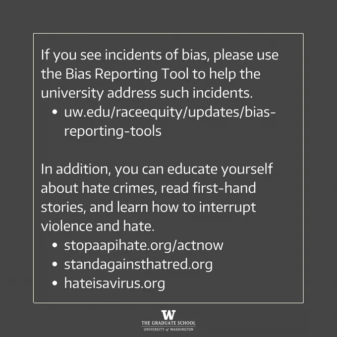If you see incidents of bias, please use the Bias Reporting Tool to help the university address such incidents. 
uw.edu/raceequity/updates/bias-reporting-tools

In addition, you can educate yourself about hate crimes, read first-hand stories, and learn how to interrupt violence and hate. 
stopaapihate.org/actnow
standagainsthatred.org
hateisavirus.org