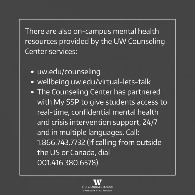 There are also on-campus mental health resources provided by the UW Counseling Center services:  

uw.edu/counseling
wellbeing.uw.edu/virtual-lets-talk
The Counseling Center has partnered with My SSP to give students access to real-time, confidential mental health and crisis intervention support, 24/7 and in multiple languages. Call: 1.866.743.7732 (If calling from outside the US or Canada, dial 001.416.380.6578).