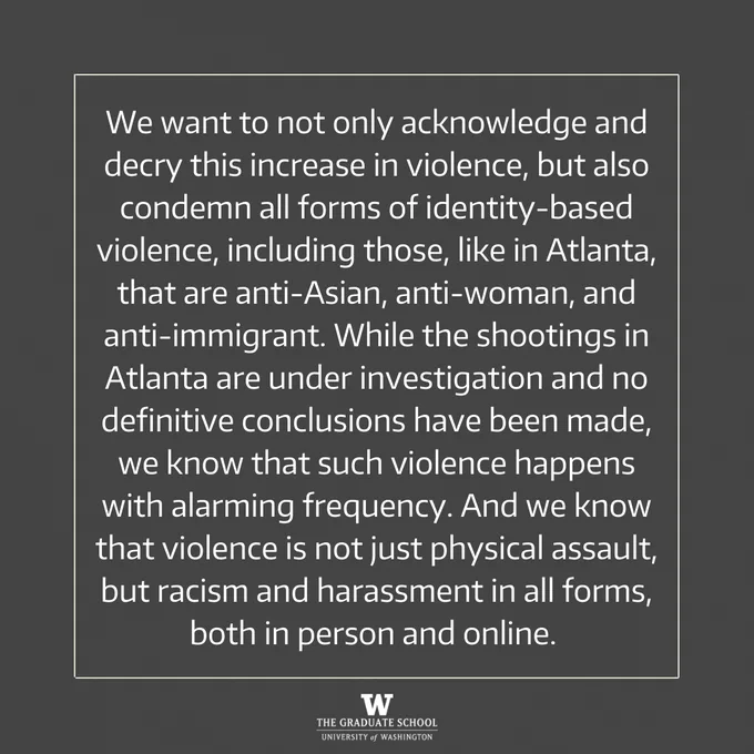 We want to not only acknowledge and decry this increase in violence, but also condemn all forms of identity-based violence, including those, like in Atlanta, that are anti-Asian, anti-woman, and anti-immigrant. While the shootings in Atlanta are under investigation and no definitive conclusions have been made, we know that such violence happens with alarming frequency. And we know that violence is not just physical assault, but racism and harassment in all forms, both in person and online. 