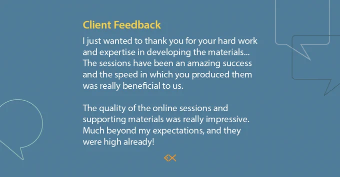I just wanted to thank you for your hard work and expertise in developing the materials...The sessions have been an amazing success and the speed in which you produced them was really beneficial to us.  The quality of the online sessions and supporting materials was really impressive.  Much beyond my expectations, and they were high already! 