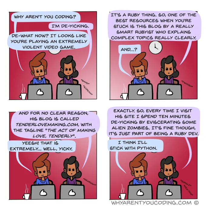 1
HIM: Why aren't you coding?
HER: I'm de-yicking.
HIM: De-what now? It looks like you're playing an extremely violent video game.

2
HER: It's a Ruby thing. So, one of the best resources when you're stuck is this long-running blog by this really smart Rubyist who explains complex topics really clearly.
HIM: And…?

3
HER: And for whatever reason, his blog is called tenderlovemaking.com, with the tagline "The act of making love, tenderly".
HIM: Yeesh, that is extremely, well, yicky.

4
HER: Exactly. So, every time I visit his site I have to spend ten minutes de-yicking by eviscerating some alien zombies. It's fine though, it's just part of being a Ruby dev.
HIM: I think I’ll stick with Python.