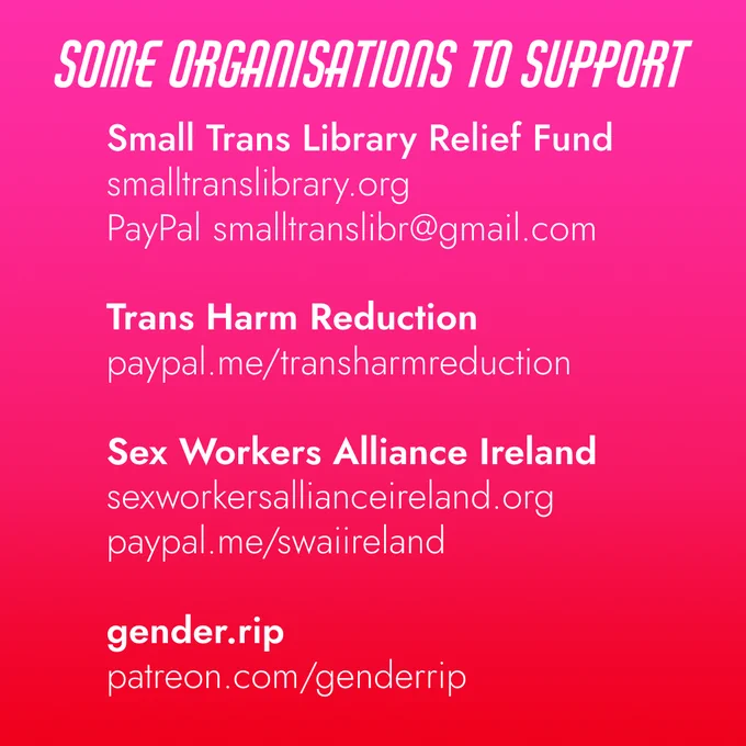 Second image has white text on the same red and pink background. The text reads as follows:

'Some organisations to support:

Small Trans Library Relief Fund,
SmallTransLibrary(.)org,
PayPal SmallTransLibr@gmail(.)com

Trans Harm Reduction
PayPal(.)me/TransHarmReduction

Sex Workers Alliance Ireland
SexWorkersAllianceIreland(.)org
PayPal(.)me/SWAIIreland

Gender(.)rip
Patreon(.)com/GenderRIP'