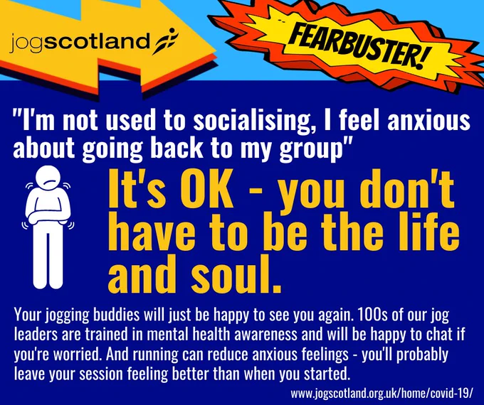 A graphic with a blue background and white and yellow text. There's a jogscotland logo and a burst in the top right corner with the word Fearbuster! on it. There’s a worried-looking stick figure who is trembling. Main text reads: "I’m not used to socialising, I feel anxious about going back to my group." It’s OK – you don’t have to be the life and soul. Your jogging buddies will just be happy to see you again. 100s of our jog leaders are trained in mental health awareness and will be happy to chat if you’re worried, And running can reduce anxious feeling s- you’ll probably leave your session feeling better than when you started. www.jogscotland.org.uk/home/covid-19.