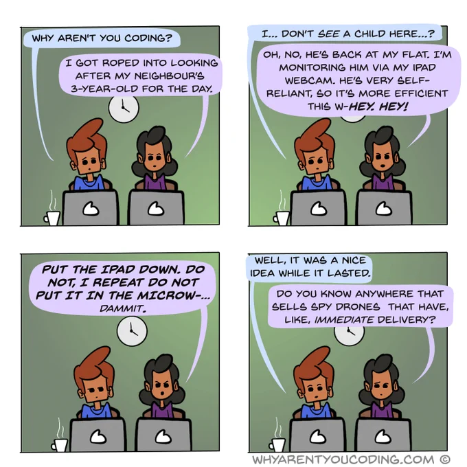 1
HIM: Why aren’t you coding?
HER: I got roped into looking after my neighbour’s 3-year-old for the day.

2
HIM: I… don’t see a child here…?
HER: Oh, no, he’s back at my flat. I’m monitoring him via an iPad webcam. He’s very self-reliant, so it’s more efficient this w-HEY! HEY!

3
HER: PUT THE IPAD DOWN. DO NOT, I REPEAT DO NOT PUT IT IN THE MICROW-... dammit.

4
HIM: Well, it was a nice idea while it lasted.
HER: Do you know anywhere that sells spy drones  that have, like, immediate delivery?