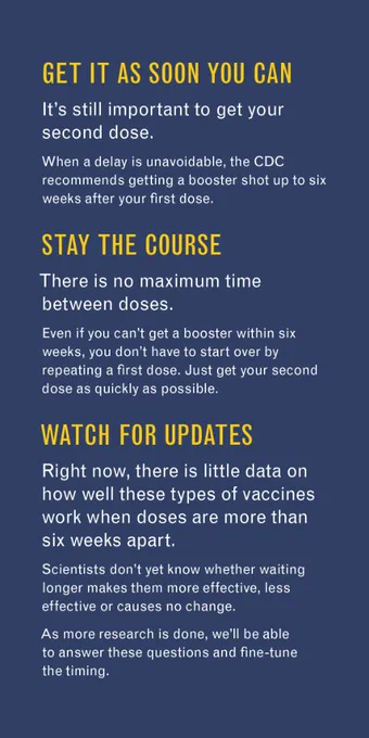 1. Get it as soon you can

It’s still important to get your second dose. 

When a delay is unavoidable, the CDC recommends getting a booster shot up to six weeks after your first dose. 

2. Stay the course

There is no maximum time between doses. 

Even if you can’t get a booster within six weeks, you don’t have to start over by repeating a first dose. 

Just get your second dose as quickly as possible.

3. Watch for updates

Right now, there is little data on how well these types of vaccines work when doses are more than six weeks apart.

Scientists don’t yet know whether waiting longer makes them more effective, less effective or causes no change.

As more research is done, we’ll be able to answer these questions and fine-tune the timing. 
