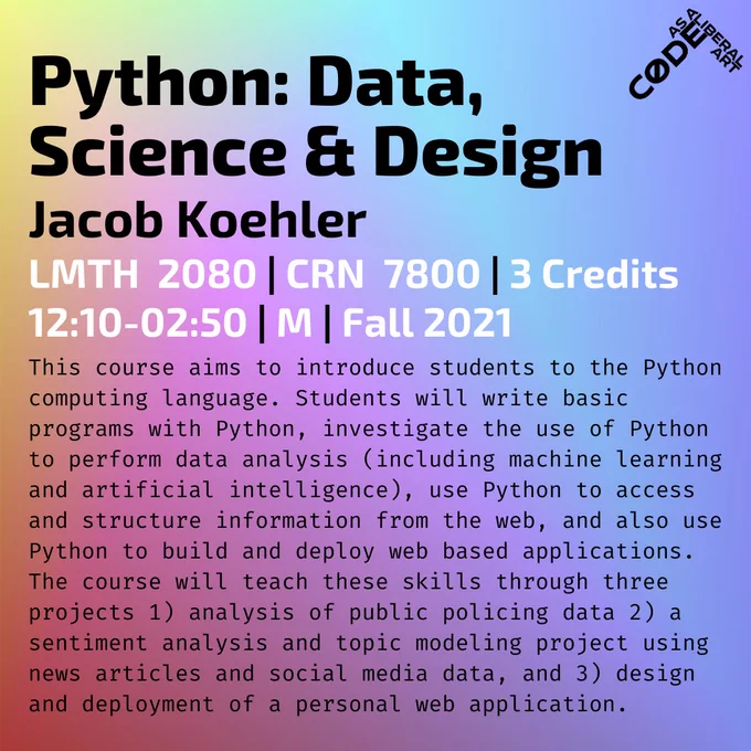 Python: Data, Science & Design / Jacob Koehler / LMTH 2080 | CRN 7800 | 3 Credits / 12:10-02:50 | M | Fall 2021 / This course aims to introduce students to the Python computing language. Students will write basic programs with Python, investigate the use of Python to perform data analysis (including machine learning and artificial intelligence), use Python to access and structure information from the web, and also use Python to build and deploy web based applications. The course will teach these skills through three projects 1) analysis of public policing data 2) a sentiment analysis and topic modeling project using news articles and social media data, and 3) design and deployment of a personal web application.
