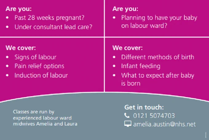 Are you:
- Past 28 weeks pregnant?
- Under consultant lead care?

Are you:
- Planning to have your baby on labour ward?

 We cover: 
- Signs of labour
- Pain relief options
- Induction of labour
- Different methods of infant feeding
- What to expect after the baby is born

Classes are run by experienced labour midwives Amelia and Laura

GET IN TOUCH:
0121 507 4703
amelia.austin@nhs.net