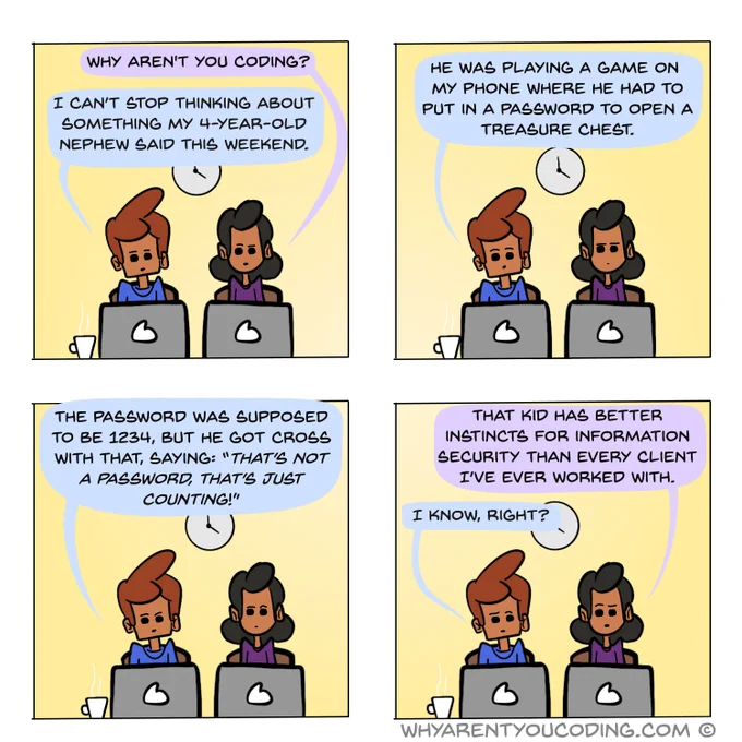 1
HER: Why aren’t you coding?
HIM: I can’t stop thinking about something my 4-year-old nephew said this weekend.

2
HIM: He was playing a game on my phone where he had to put in a password to open a treasure chest.

3
HIM: The password was supposed to be 1234, but he got cross with that, saying: “That’s not a password, that’s just counting!”

4
HER: That kid has better instincts for information security than every client I’ve ever worked with.
HIM: I know, right?