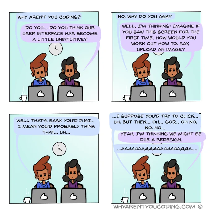 1
HIM: Why aren’t you coding?
HER: Do you… do you think our user interface has become a little unintuitive?

2
HIM: No, why do you ask?
HER: Well, I’m thinking: Imagine if you saw this screen for the first time. How would you work out how to, say, upload an image?

3
HIM: Well that’s easy. You’d just… I mean you’d probably think that… uh...

4
HIM: ...I suppose you’d try to click… uh, but then… oh… god… oh no, no, no…
HER: Yeah, I’m thinking we might be due a redesign.
HIM: ...aaaaaaaaaa...
