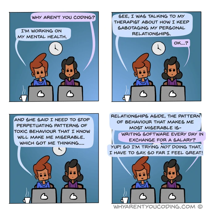 1
HER: Why aren't you coding?
HIM: I’m working on my mental health.

2
HIM: See, I was talking to my therapist about how I keep sabotaging my personal relationships.
HER: Ok…?

3
HIM: And she said I need to stop perpetuating patterns of toxic behaviour that I know will make me miserable. Which got me thinking....

3
HIM: Relationships aside, the pattern of behaviour that makes me most miserable is-
HER: Writing software every day in exchange for a salary?
HIM: Yup! So I’m trying not doing that. I have to say, so far I feel great!