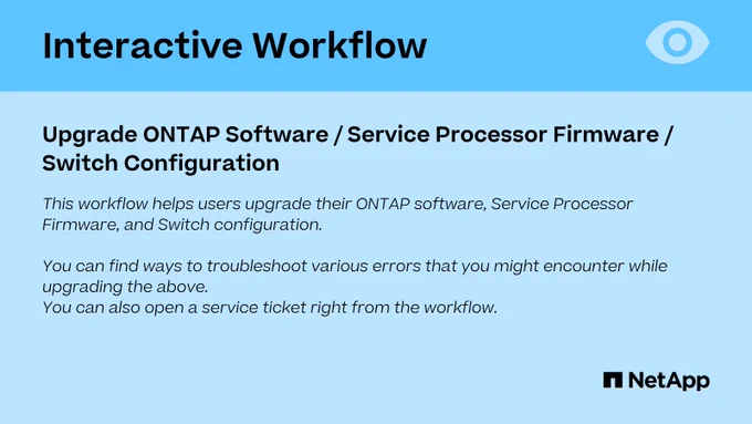 This workflow helps users upgrade their ONTAP software, Service Processor Firmware, and Switch configuration. You can find ways to troubleshoot various errors that you might encounter while upgrading the above. You can also open a service ticket right from the workflow.