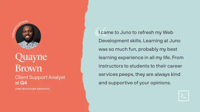 Photo of Quayne. Quote: "I came to Juno to refresh my Web Development skills. Learning at Juno was so much fun, probably my best learning experience in all my life. From instructors to students to their career services peeps, they are always kind and supportive of your opinions."