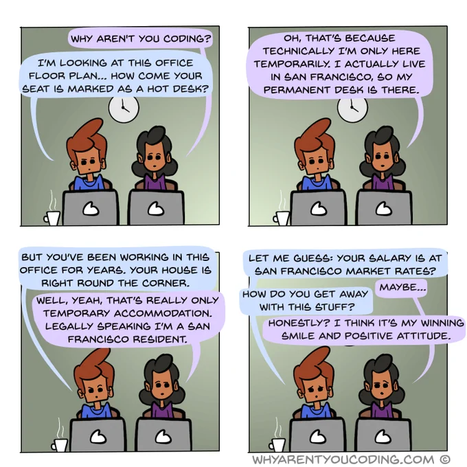 1
HER: Why aren’t you coding?
HIM: I’m looking at this office floor plan… how come your seat is marked as a hot desk?

2
HER: Oh, that’s because technically I’m only here temporarily. I actually live in San Francisco, so my permanent desk is there.

3
HIM: But you’ve been working in this office for years. Your house is right round the corner.
HER: Well, yeah, that’s really only temporary accommodation. Legally speaking I’m a San Francisco resident.

4
HIM: Let me guess: your salary is at San Francisco market rates?
HER: Maybe...
HIM: How do you get away with this stuff?
HER: Honestly? I think it’s my winning smile and positive attitude.