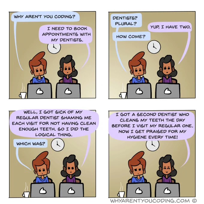 1
HIM: Why aren’t you coding?
HER: I need to book appointments with my dentists.

2
HIM: Dentists? Plural?
HER: Yup, I have two.
HIM: How come?

3
HER: Well, I got sick of my regular dentist shaming me each visit for not having clean enough teeth. So I did the logical thing.
HIM: Which was?

4
HER: I got a second dentist who cleans my teeth the day before I visit my regular one. Now I get praised for my hygiene every time!