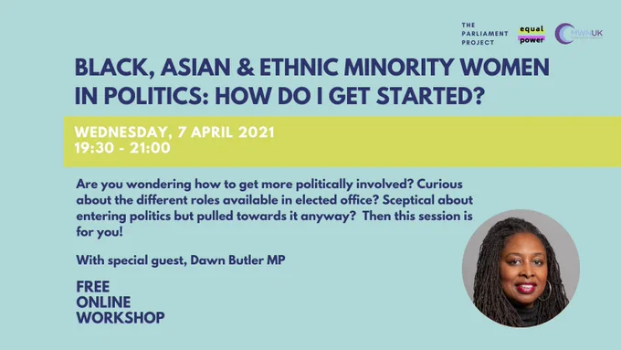 This text on the graphic reads: BAME Women in politics: How do I get started? Are you wondering how to get more politically involved? Curious about the different roles available in elected office? Sceptical about entering politics but pulled towards it anyway? Then this session is for you! With special guest, Dawn Butler MP. Free, online workshop on Wednesday 7th April, from 7.30 PM to 9 PM.