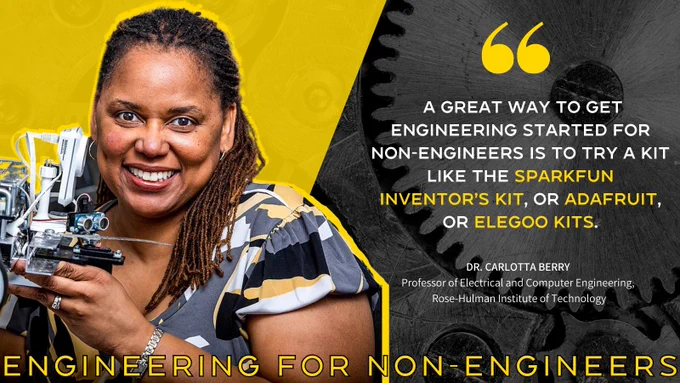 On the left: Photo of Dr. Berry.
At the bottom: Text that says "ENGINEERING FOR NON-ENGINEERS"

On the right: " A great way to get engineering started for non-engineers is to try a kit like the SparkFun Inventor’s Kit, or Adafruit, or Elegoo kits."

- DR. CARLOTTA BERRY
Professor of Electrical and Computer Engineering,
 Rose-Hulman Institute of Technology.

The background features black and white bolts with a yellow triangle in the lefthand corner, behind Dr. Berry's photo.
- 
