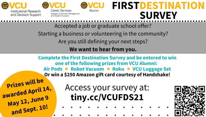Accepted a job or graduate school offer? Starting a business or volunteering in the community? Are you still defining your next steps? We want to hear from you. 

Complete the First Destination Survey and be entered to win one of the following prizes from VCU Alumni: Air Pods, Robot Vacuum, Roku, VCU Luggage Set. Or win a $250 Amazon gift card courtesy of Handshake! Prizes will be awarded April 14, May 12, June 9 and Sept. 10! Access your survey at: tiny.cc/VCUFDS21