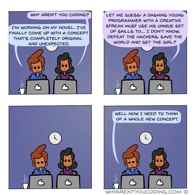 1
HER: Why aren’t you coding?
HIM: I’m working on my novel. I’ve finally come up with a concept that’s completely fresh, original and unexpected.

2
HER: Let me guess: A dashing young programmer with a creative streak must use his unique set of skills to… I don’t know, defeat the hackers, save the world and get the girl?

3
…

4
HIM: Well now I need to think of a whole new concept.