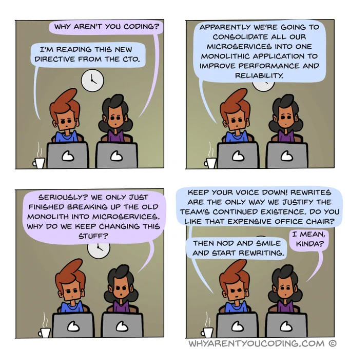 1
HER: Why aren’t you coding?
HIM: I’m just reading this new directive from the CTO.

2
HIM: Apparently, effective immediately we’re going to consolidate all our microservices into one monolithic application to improve performance and reliability.

3
HER: Seriously? We only just finished breaking up the old monolith into microservices. Why do we keep changing this stuff?

4
HIM: Keep your voice down! Rewrites are the only way we justify the team’s continued existence. Do you like that expensive office chair?
HER: I mean, kinda?
HIM: Then nod and smile and start rewriting.