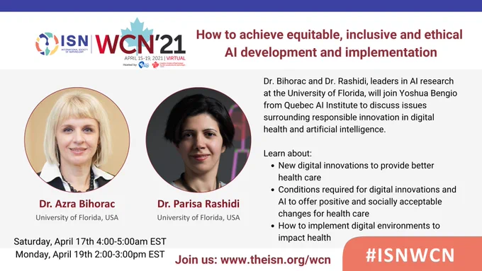 Promotional Flyer with I-S-N logo and title saying: "How to achieve equitable, inclusive and ethical AI development and implementation". The image shows photos of Dr. Bihorac and Dr. Rashidi with graphic outlines of 3 kidneys in the background.

Image text reads:
Dr. Bihorac and Dr. Rashidi, leaders in AI research at the University of Florida, will join Yoshua Bengio from Quebec AI Institute to discuss issues surrounding responsible innovation in digital health and artificial intelligence.

Learn about:
New digital innovations to provide better health care.
Conditions required for digital innovations and AI to offer positive and socially acceptable changes for health care.
How to implement digital environments to impact health.

Saturday, April 17th 4:00-5:00am EST
Monday, April 19th 2:00-3:00pm EST

Join us: www.theisn.org/wcn