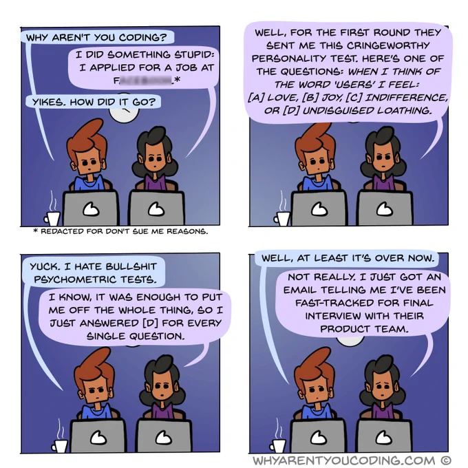 1
HIM: Why aren’t you coding?
HER: I did something stupid: I applied for a job at FxxxXxxX*.
HIM: How did it go?

* Redacted for don’t sue me reasons.

2
HER: Well, for the first round they sent me this cringeworthy personality test. Here’s one of the questions: When I think of the word ‘users’ I feel: (A) Love, (B) Joy, (C) Indifference, or (D) Undisguised loathing.

3
HIM: Yuck. I hate bullshit psychometric tests.
HER: I know, it was enough to put me off the whole thing, so I just answered (D) for every single question.

4
HIM: Well, at least it’s over now.
HER: Not really. I just got an email telling me I’ve been fast-tracked for final interview with their product team.