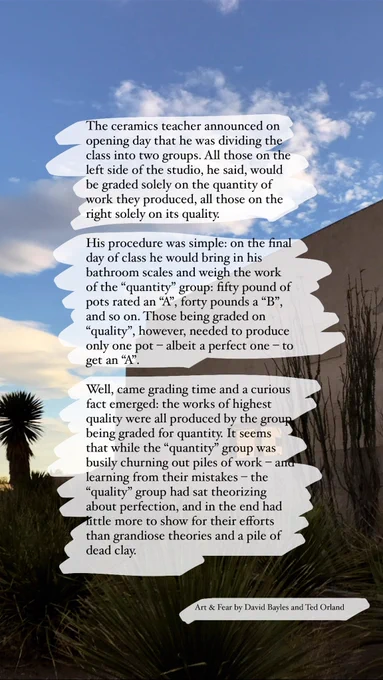 Quote: The ceramics teacher announced on opening day that he was dividing the class into two groups. All those on the left side of the studio, he said, would be graded solely on the quantity of work they produced, all those on the right solely on its quality. His procedure was simple: on the final day of class he would bring in his bathroom scales and weigh the work of the “quantity” group: fifty pound of pots rated an “A”, forty pounds a “B”, and so on. Those being graded on “quality”, however, needed to produce only one pot – albeit a perfect one – to get an “A”. Well, came grading time and a curious fact emerged: the works of highest quality were all produced by the group being graded for quantity. It seems that while the “quantity” group was busily churning out piles of work – and learning from their mistakes – the “quality” group had sat theorizing about perfection, and in the end had little more to show for their efforts than grandiose theories and a pile of dead clay.