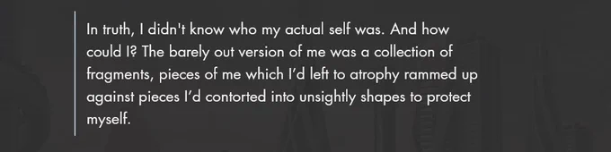White text on a dark grey background that reads: In truth, I didn't know who my actual self was. And how could I? The barely out version of me was a collection of fragments, pieces of me which I’d left to atrophy rammed up against pieces I’d contorted into unsightly shapes to protect myself.