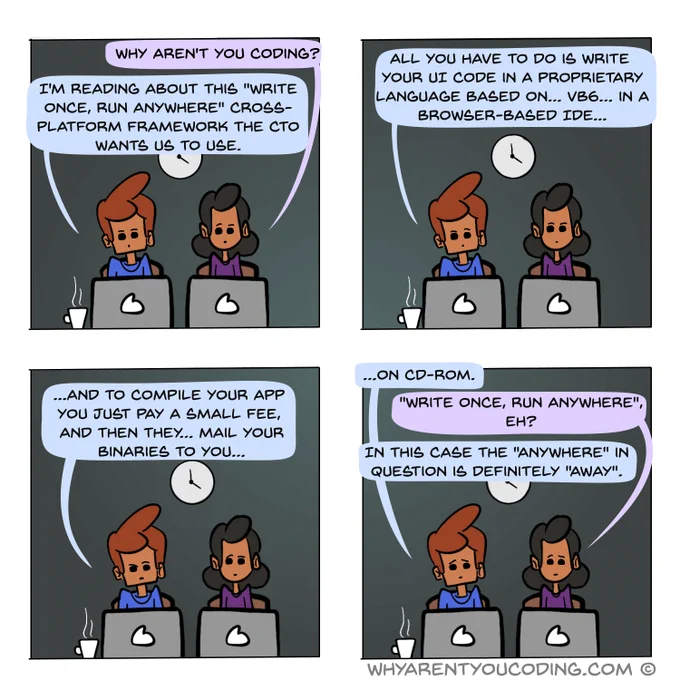 1
HER: Why aren’t you coding?
HIM: I'm reading about this “write once, run anywhere” cross-platform framework the CTO wants us to use.

2
HIM: All you have to do is write your UI code in a proprietary language based on… VB6… in a browser-based IDE...

3
HIM: ...and to compile your app you just pay a small fee, and then they… mail your binaries to you…

4
HIM: … on CD-ROM.
HER: Write once, run anywhere, eh?
HIM: In this case the 'anywhere' in question is definitely 'away'.