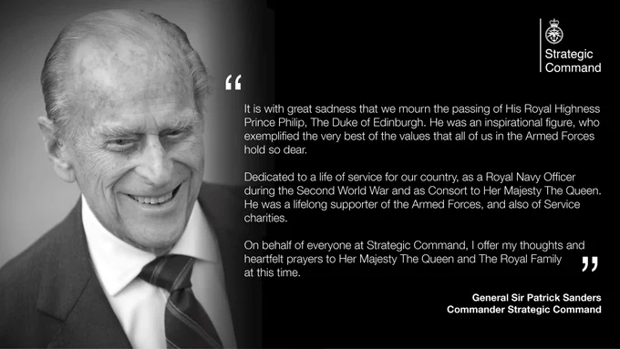 It is with great sadness that we mourn the passing of His Royal Highness Prince Philip The Duke of Edinburgh. He was an inspirational figure, who exemplified the very best of the values that all of us in the Armed Forces hold so dear.
Dedicated to a life of service for our country, as a Royal Navy Officer during the Second World War and as Consort to Her Majesty The Queen. He was a lifelong supporter of the Armed Forces, and also of Service charities.  
On behalf of everyone at Strategic Command, I offer my thoughts and hearfelt prayers to Her Majesty The Queen and The Royal Family. 
